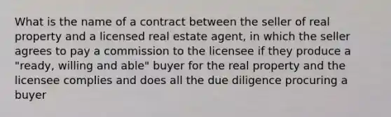 What is the name of a contract between the seller of real property and a licensed real estate agent, in which the seller agrees to pay a commission to the licensee if they produce a "ready, willing and able" buyer for the real property and the licensee complies and does all the due diligence procuring a buyer