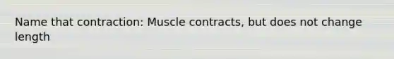 Name that contraction: Muscle contracts, but does not change length