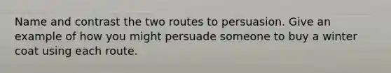 Name and contrast the two routes to persuasion. Give an example of how you might persuade someone to buy a winter coat using each route.