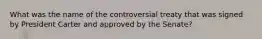 What was the name of the controversial treaty that was signed by President Carter and approved by the Senate?