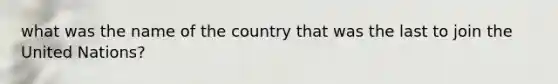 what was the name of the country that was the last to join the United Nations?