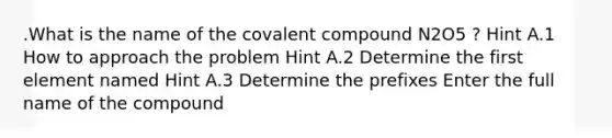 .What is the name of the covalent compound N2O5 ? Hint A.1 How to approach the problem Hint A.2 Determine the first element named Hint A.3 Determine the prefixes Enter the full name of the compound