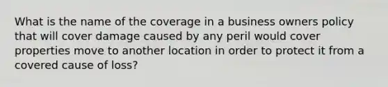 What is the name of the coverage in a business owners policy that will cover damage caused by any peril would cover properties move to another location in order to protect it from a covered cause of loss?