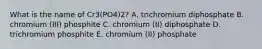 What is the name of Cr3(PO4)2? A. trichromium diphosphate B. chromium (III) phosphite C. chromium (II) diphosphate D. trichromium phosphite E. chromium (II) phosphate