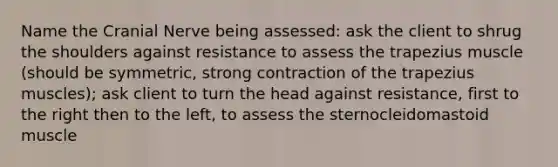 Name the Cranial Nerve being assessed: ask the client to shrug the shoulders against resistance to assess the trapezius muscle (should be symmetric, strong contraction of the trapezius muscles); ask client to turn the head against resistance, first to the right then to the left, to assess the sternocleidomastoid muscle