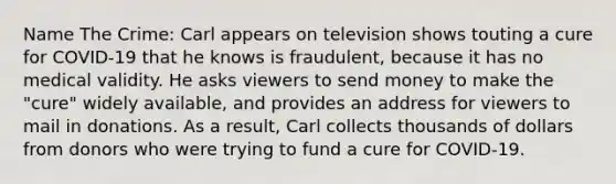 Name The Crime: Carl appears on television shows touting a cure for COVID-19 that he knows is fraudulent, because it has no medical validity. He asks viewers to send money to make the "cure" widely available, and provides an address for viewers to mail in donations. As a result, Carl collects thousands of dollars from donors who were trying to fund a cure for COVID-19.