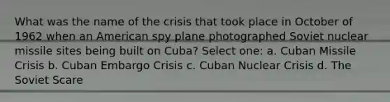 What was the name of the crisis that took place in October of 1962 when an American spy plane photographed Soviet nuclear missile sites being built on Cuba? Select one: a. Cuban Missile Crisis b. Cuban Embargo Crisis c. Cuban Nuclear Crisis d. The Soviet Scare