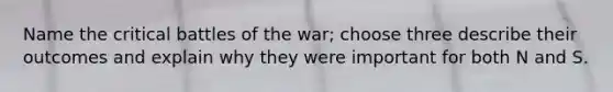 Name the critical battles of the war; choose three describe their outcomes and explain why they were important for both N and S.