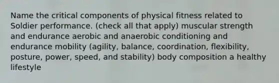 Name the critical components of physical fitness related to Soldier performance. (check all that apply) muscular strength and endurance aerobic and anaerobic conditioning and endurance mobility (agility, balance, coordination, flexibility, posture, power, speed, and stability) body composition a healthy lifestyle