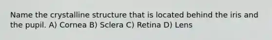 Name the crystalline structure that is located behind the iris and the pupil. A) Cornea B) Sclera C) Retina D) Lens