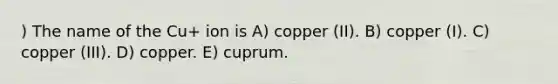 ) The name of the Cu+ ion is A) copper (II). B) copper (I). C) copper (III). D) copper. E) cuprum.