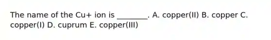 The name of the Cu+ ion is ________. A. copper(II) B. copper C. copper(I) D. cuprum E. copper(III)