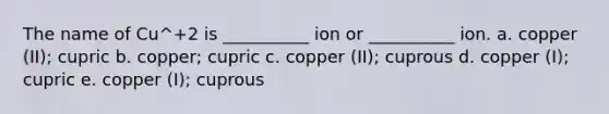 The name of Cu^+2 is __________ ion or __________ ion. a. copper (II); cupric b. copper; cupric c. copper (II); cuprous d. copper (I); cupric e. copper (I); cuprous