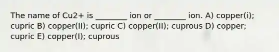 The name of Cu2+ is ________ ion or ________ ion. A) copper(i); cupric B) copper(II); cupric C) copper(II); cuprous D) copper; cupric E) copper(I); cuprous