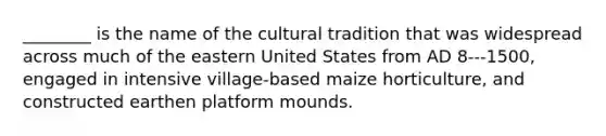 ________ is the name of the cultural tradition that was widespread across much of the eastern United States from AD 8---1500, engaged in intensive village-based maize horticulture, and constructed earthen platform mounds.