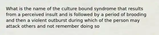 What is the name of the culture bound syndrome that results from a perceived insult and is followed by a period of brooding and then a violent outburst during which of the person may attack others and not remember doing so