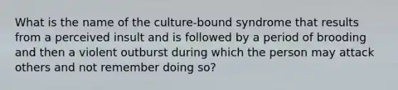 What is the name of the culture-bound syndrome that results from a perceived insult and is followed by a period of brooding and then a violent outburst during which the person may attack others and not remember doing so?