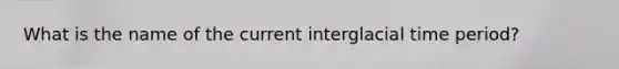 What is the name of the current interglacial time period?