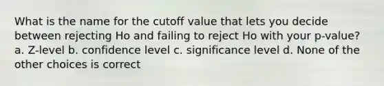 What is the name for the cutoff value that lets you decide between rejecting Ho and failing to reject Ho with your p-value? a. Z-level b. confidence level c. significance level d. None of the other choices is correct