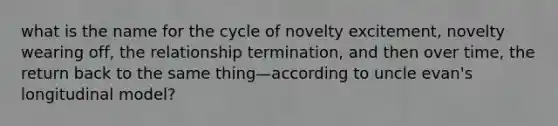 what is the name for the cycle of novelty excitement, novelty wearing off, the relationship termination, and then over time, the return back to the same thing—according to uncle evan's longitudinal model?