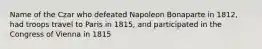 Name of the Czar who defeated Napoleon Bonaparte in 1812, had troops travel to Paris in 1815, and participated in the Congress of Vienna in 1815