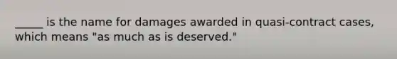 _____ is the name for damages awarded in quasi-contract cases, which means "as much as is deserved."