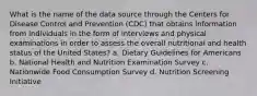 What is the name of the data source through the Centers for Disease Control and Prevention (CDC) that obtains information from individuals in the form of interviews and physical examinations in order to assess the overall nutritional and health status of the United States? a. Dietary Guidelines for Americans b. National Health and Nutrition Examination Survey c. Nationwide Food Consumption Survey d. Nutrition Screening Initiative