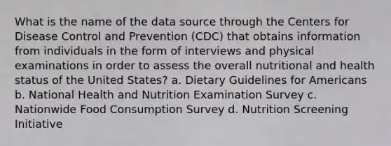 What is the name of the data source through the Centers for Disease Control and Prevention (CDC) that obtains information from individuals in the form of interviews and physical examinations in order to assess the overall nutritional and health status of the United States? a. Dietary Guidelines for Americans b. National Health and Nutrition Examination Survey c. Nationwide Food Consumption Survey d. Nutrition Screening Initiative