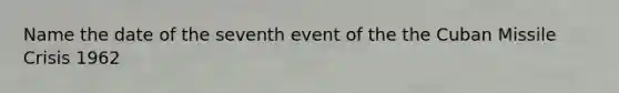 Name the date of the seventh event of the the Cuban Missile Crisis 1962