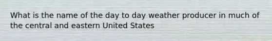 What is the name of the day to day weather producer in much of the central and eastern United States