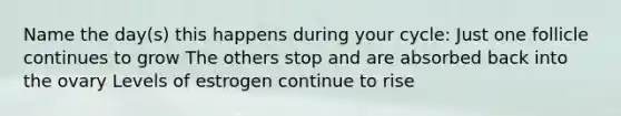Name the day(s) this happens during your cycle: Just one follicle continues to grow The others stop and are absorbed back into the ovary Levels of estrogen continue to rise