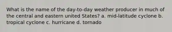 What is the name of the day-to-day weather producer in much of the central and eastern united States? a. mid-latitude cyclone b. tropical cyclone c. hurricane d. tornado