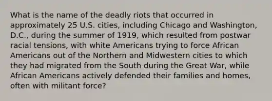 What is the name of the deadly riots that occurred in approximately 25 U.S. cities, including Chicago and Washington, D.C., during the summer of 1919, which resulted from postwar racial tensions, with white Americans trying to force African Americans out of the Northern and Midwestern cities to which they had migrated from the South during the Great War, while African Americans actively defended their families and homes, often with militant force?