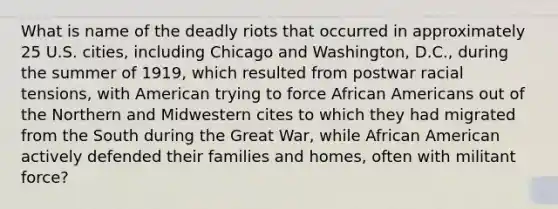 What is name of the deadly riots that occurred in approximately 25 U.S. cities, including Chicago and Washington, D.C., during the summer of 1919, which resulted from postwar racial tensions, with American trying to force African Americans out of the Northern and Midwestern cites to which they had migrated from the South during the Great War, while African American actively defended their families and homes, often with militant force?