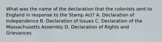 What was the name of the declaration that the colonists sent to England in response to the Stamp Act? A. Declaration of Independence B. Declaration of Issues C. Declaration of the Massachusetts Assembly D. Declaration of Rights and Grievances