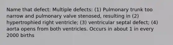 Name that defect: Multiple defects: (1) Pulmonary trunk too narrow and pulmonary valve stenosed, resulting in (2) hypertrophied right ventricle; (3) ventricular septal defect; (4) aorta opens from both ventricles. Occurs in about 1 in every 2000 births