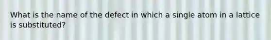 What is the name of the defect in which a single atom in a lattice is substituted?