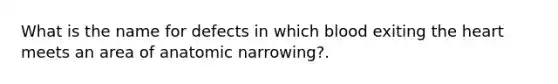 What is the name for defects in which blood exiting the heart meets an area of anatomic narrowing?.