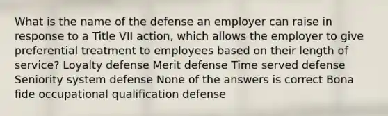 What is the name of the defense an employer can raise in response to a Title VII action, which allows the employer to give preferential treatment to employees based on their length of service? Loyalty defense Merit defense Time served defense Seniority system defense None of the answers is correct Bona fide occupational qualification defense