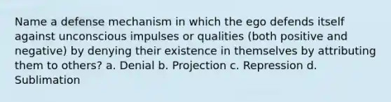 Name a defense mechanism in which the ego defends itself against unconscious impulses or qualities (both positive and negative) by denying their existence in themselves by attributing them to others? a. Denial b. Projection c. Repression d. Sublimation