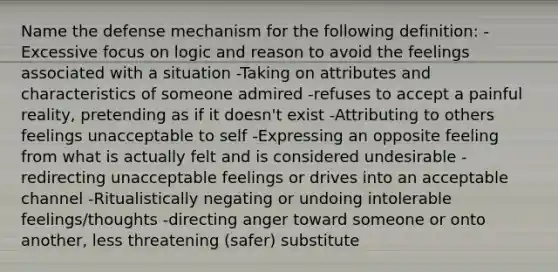 Name the defense mechanism for the following definition: -Excessive focus on logic and reason to avoid the feelings associated with a situation -Taking on attributes and characteristics of someone admired -refuses to accept a painful reality, pretending as if it doesn't exist -Attributing to others feelings unacceptable to self -Expressing an opposite feeling from what is actually felt and is considered undesirable -redirecting unacceptable feelings or drives into an acceptable channel -Ritualistically negating or undoing intolerable feelings/thoughts -directing anger toward someone or onto another, less threatening (safer) substitute