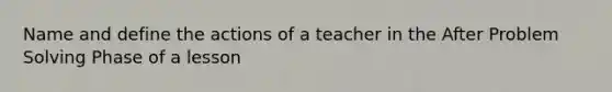 Name and define the actions of a teacher in the After Problem Solving Phase of a lesson