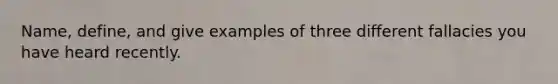 Name, define, and give examples of three different fallacies you have heard recently.