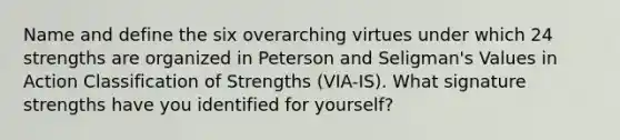 Name and define the six overarching virtues under which 24 strengths are organized in Peterson and Seligman's Values in Action Classification of Strengths (VIA-IS). What signature strengths have you identified for yourself?