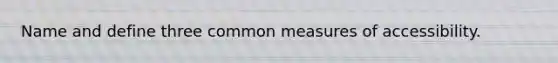 Name and define three common measures of accessibility.