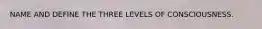 NAME AND DEFINE THE THREE LEVELS OF CONSCIOUSNESS.