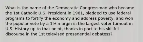 What is the name of the Democratic Congressman who became the 1st Catholic U.S. President in 1961, pledged to use federal programs to fortify the economy and address poverty, and won the popular vote by a 1% margin in the largest voter turnout in U.S. History up to that point, thanks in part to his skillful discourse in the 1st televised presedential debatess?