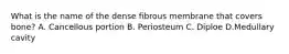 What is the name of the dense fibrous membrane that covers bone? A. Cancellous portion B. Periosteum C. Diploe D.Medullary cavity