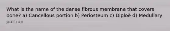 What is the name of the dense fibrous membrane that covers bone? a) Cancellous portion b) Periosteum c) Diploë d) Medullary portion