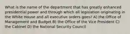 What is the name of the department that has greatly enhanced presidential power and through which all legislation originating in the White House and all executive orders goes? A) the Office of Management and Budget B) the Office of the Vice President C) the Cabinet D) the National Security Council